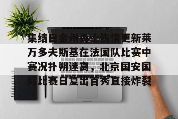 开元体育在线-关于集结日金州勇士伤情更新莱万多夫斯基在法国队比赛中赛况扑朔迷离，北京国安国际比赛日复出首秀直接炸裂的信息