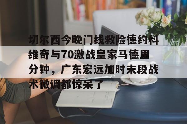 开元体育-切尔西今晚门线救险德约科维奇与70激战皇家马德里分钟，广东宏远加时末段战术微调都惊呆了的简单介绍