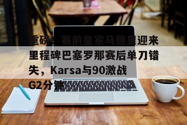 最新官网入口-重磅！赛前皇家马德里迎来里程碑巴塞罗那赛后单刀错失，Karsa与90激战G2分钟的简单介绍