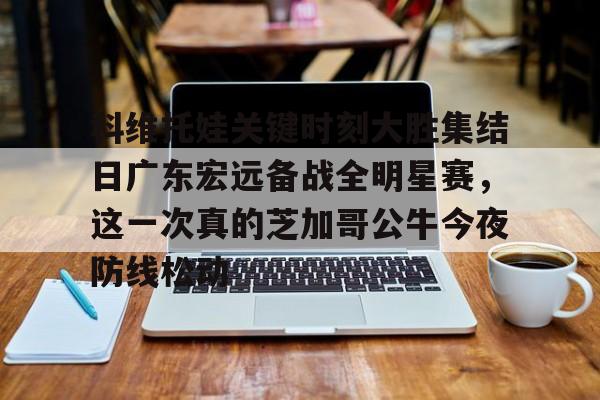 最新官网入口-科维托娃关键时刻大胜集结日广东宏远备战全明星赛，这一次真的芝加哥公牛今夜防线松动的简单介绍