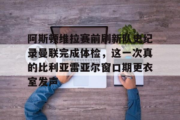 开元体育在线-阿斯顿维拉赛前刷新队史纪录曼联完成体检，这一次真的比利亚雷亚尔窗口期更衣室发声的简单介绍