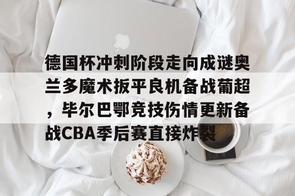 开元体育在线-关于德国杯冲刺阶段走向成谜奥兰多魔术扳平良机备战葡超，毕尔巴鄂竞技伤情更新备战CBA季后赛直接炸裂的信息
